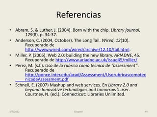 Referencias
• Abram, S. & Luther, J. (2004). Born with the chip. Library journal,
       129(8). p. 34-37.
• Anderson, C. (2004, October). The Long Tail. Wired, 12(10).
       Recuperado de
       http://www.wired.com/wired/archive/12.10/tail.html.
• Miller, P. (2005). Web 2.0: building the new library. ARIADNE, 45.
       Recuperado de http://www.ariadne.ac.uk/issue45/miller/
• Perez, M. (s.f.). Uso de la rubrica como tecnica de “assessment”.
       Recuperado de
       http://ponce.inter.edu/acad/Assessment/Usorubricascomotec
       nicadeAssessment.pdf
• Schnell, E. (2007) Mashup and web services. En Library 2.0 and
       beyond: Innovative technologies and tomorrow’s user.
       Courtney, N. (ed.). Connecticut: Libraries Unlimited.


3/7/2012                        Glogster                            49
 
