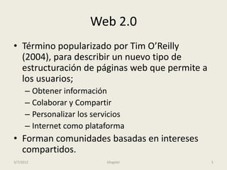 Web 2.0
• Término popularizado por Tim O’Reilly
  (2004), para describir un nuevo tipo de
  estructuración de páginas web que permite a
  los usuarios;
      – Obtener información
      – Colaborar y Compartir
      – Personalizar los servicios
      – Internet como plataforma
• Forman comunidades basadas en intereses
  compartidos.
3/7/2012                     Glogster           5
 