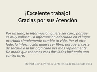 ¡Excelente trabajo!
       Gracias por sus Atención

Por un lado, la información quiere ser cara, porque
es muy valiosa. La información adecuada en el lugar
acertado simplemente cambia tu vida. Por el otro
lado, la información quiere ser libre, porque el coste
de sacarla a la luz baja cada vez más rápidamente.
De modo que tenemos esos dos lados luchando uno
contra otro.

            Stewart Brand, Primera Conferencia de Hackers de 1984
 