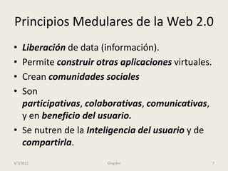 Principios Medulares de la Web 2.0
• Liberación de data (información).
• Permite construir otras aplicaciones virtuales.
• Crean comunidades sociales
• Son
  participativas, colaborativas, comunicativas,
  y en beneficio del usuario.
• Se nutren de la Inteligencia del usuario y de
  compartirla.
3/7/2012               Glogster                     7
 