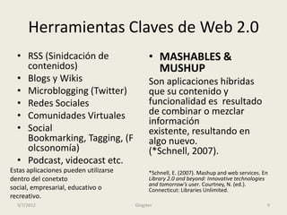 Herramientas Claves de Web 2.0
  • RSS (Sinidcación de                      • MASHABLES &
    contenidos)                                MUSHUP
  • Blogs y Wikis                            Son aplicaciones híbridas
  • Microblogging (Twitter)                  que su contenido y
  • Redes Sociales                           funcionalidad es resultado
  • Comunidades Virtuales                    de combinar o mezclar
                                             información
  • Social                                   existente, resultando en
    Bookmarking, Tagging, (F                 algo nuevo.
    olcsonomía)                              (*Schnell, 2007).
  • Podcast, videocast etc.
Estas aplicaciones pueden utilizarse         *Schnell, E. (2007). Mashup and web services. En
dentro del conetxto                          Library 2.0 and beyond: Innovative technologies
                                             and tomorrow’s user. Courtney, N. (ed.).
social, empresarial, educativo o             Connecticut: Libraries Unlimited.
recreativo.
  3/7/2012                             Glogster                                             9
 