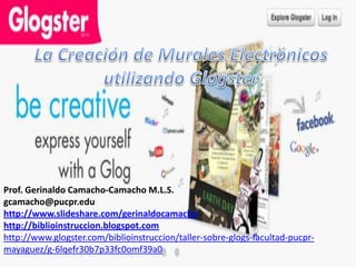 Prof. Gerinaldo Camacho-Camacho M.L.S.
gcamacho@pucpr.edu
http://www.slideshare.com/gerinaldocamacho
http://biblioinstruccion.blogspot.com
http://www.glogster.com/biblioinstruccion/taller-sobre-glogs-facultad-pucpr-
mayaguez/g-6lqefr30b7p33fc0omf39a0
 