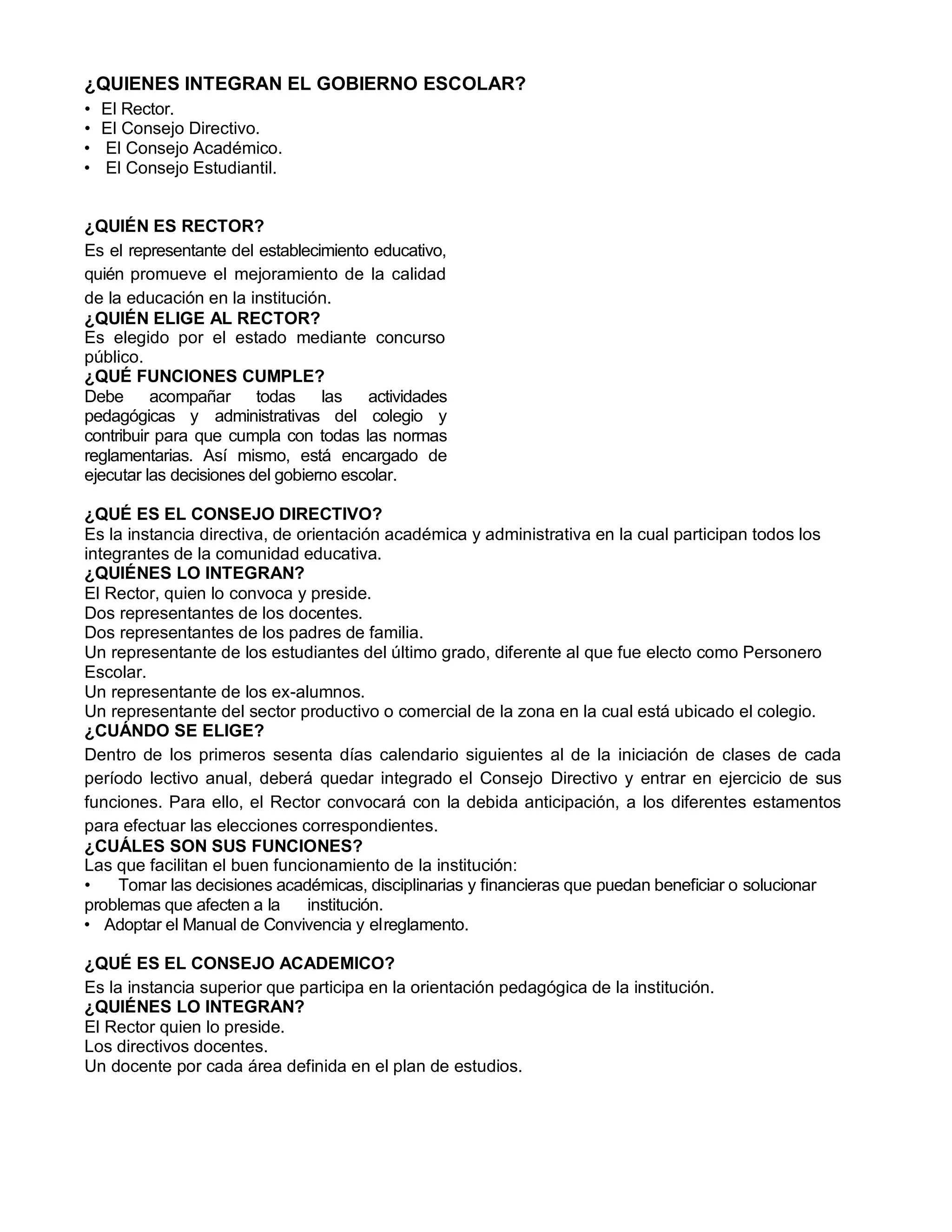 ¿QUIENES INTEGRAN EL GOBIERNO ESCOLAR?
• El Rector.
• El Consejo Directivo.
• El Consejo Académico.
• El Consejo Estudiantil.
¿QUIÉN ES RECTOR?
Es el representante del establecimiento educativo,
quién promueve el mejoramiento de la calidad
de la educación en la institución.
¿QUIÉN ELIGE AL RECTOR?
Es elegido por el estado mediante concurso
público.
¿QUÉ FUNCIONES CUMPLE?
Debe acompañar todas las actividades
pedagógicas y administrativas del colegio y
contribuir para que cumpla con todas las normas
reglamentarias. Así mismo, está encargado de
ejecutar las decisiones del gobierno escolar.
¿QUÉ ES EL CONSEJO DIRECTIVO?
Es la instancia directiva, de orientación académica y administrativa en la cual participan todos los
integrantes de la comunidad educativa.
¿QUIÉNES LO INTEGRAN?
El Rector, quien lo convoca y preside.
Dos representantes de los docentes.
Dos representantes de los padres de familia.
Un representante de los estudiantes del último grado, diferente al que fue electo como Personero
Escolar.
Un representante de los ex-alumnos.
Un representante del sector productivo o comercial de la zona en la cual está ubicado el colegio.
¿CUÁNDO SE ELIGE?
Dentro de los primeros sesenta días calendario siguientes al de la iniciación de clases de cada
período lectivo anual, deberá quedar integrado el Consejo Directivo y entrar en ejercicio de sus
funciones. Para ello, el Rector convocará con la debida anticipación, a los diferentes estamentos
para efectuar las elecciones correspondientes.
¿CUÁLES SON SUS FUNCIONES?
Las que facilitan el buen funcionamiento de la institución:
• Tomar las decisiones académicas, disciplinarias y financieras que puedan beneficiar o solucionar
problemas que afecten a la institución.
• Adoptar el Manual de Convivencia y elreglamento.
¿QUÉ ES EL CONSEJO ACADEMICO?
Es la instancia superior que participa en la orientación pedagógica de la institución.
¿QUIÉNES LO INTEGRAN?
El Rector quien lo preside.
Los directivos docentes.
Un docente por cada área definida en el plan de estudios.
 