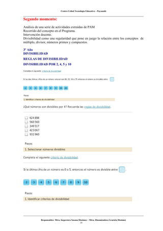Centro Ceibal Tecnología Educativa – Paysandú
Segundo momento:
Análisis de una serie de actividades extraídas de PAM
Recorrido del concepto en el Programa.
Intervención docente.
Divisibilidad como una regularidad que pone en juego la relación entre los conceptos de
múltiplo, divisor, números primos y compuestos.
3º Año
DIVISIBILIDAD
REGLAS DE DIVISIBILIDAD
DIVISIBILIDAD POR 2, 4, 5 y 10
Responsables: Mtra. Inspectora Susana Dissimoz – Mtra. Dinamizadora Graciela Dissimoz
10
 