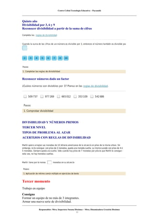 Centro Ceibal Tecnología Educativa – Paysandú
Quinto año
Divisibilidad por 3, 6 y 9
Reconocer divisibilidad a partir de la suma de cifras
Reconocer números dado un factor
DIVISIBILIDAD Y NÚMEROS PRIMOS
TERCER NIVEL
TIPOS DE PROBLEMA AL AZAR
ACERTIJOS CON REGLAS DE DIVISIBILIDAD
Tercer momento
Trabajo en equipo
Consigna
Formar un equipo de no más de 3 integrantes.
Armar una nueva serie de divisibilidad.
Responsables: Mtra. Inspectora Susana Dissimoz – Mtra. Dinamizadora Graciela Dissimoz
11
 