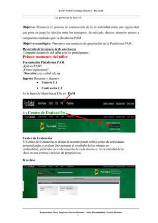 Centro Ceibal Tecnología Educativa – Paysandú
Las potencias de base 10.
Objetivo: Promover el proceso de construcción de la divisibilidad como una regularidad
que pone en juego la relación entre los conceptos de múltiplo, divisor, números primos y
compuestos mediados por la plataforma PAM
Objetivo tecnológico: Promover una instancia de apropiación de la Plataforma PAM.
Desarrollo de la secuencia de enseñanza
Compartir desarrollo del taller con los participantes.
Primer momento del taller
Presentación Plataforma PAM
¿Qué es PAM?
¿Cómo ingresamos?
Dirección crea.ceibal.edu.uy
Ingreso Docentes y alumnos
• Usuario C.I
• Contraseña C.I
En la barra de Menú hacer Clic en PAM
Ir a Centro de Evaluación
Centro de Evaluación
El Centro de Evaluación es donde el docente puede definir series de actividades
personalizadas y evaluar directamente el resultado de las mismas en
profundidad, pudiendo ver el desempeño de cada alumno y de la totalidad de la
clase en una extensa variedad de perspectivas.
Ir a clase
Responsables: Mtra. Inspectora Susana Dissimoz – Mtra. Dinamizadora Graciela Dissimoz
3
 