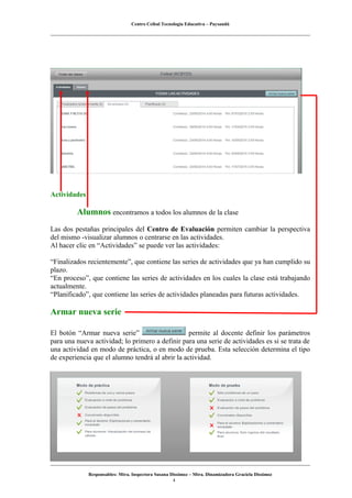 Centro Ceibal Tecnología Educativa – Paysandú
Actividades
Alumnos encontramos a todos los alumnos de la clase
Las dos pestañas principales del Centro de Evaluación permiten cambiar la perspectiva
del mismo -visualizar alumnos o centrarse en las actividades.
Al hacer clic en “Actividades” se puede ver las actividades:
“Finalizados recientemente”, que contiene las series de actividades que ya han cumplido su
plazo.
“En proceso”, que contiene las series de actividades en los cuales la clase está trabajando
actualmente.
“Planificado”, que contiene las series de actividades planeadas para futuras actividades.
Armar nueva serie
El botón “Armar nueva serie” permite al docente definir los parámetros
para una nueva actividad; lo primero a definir para una serie de actividades es si se trata de
una actividad en modo de práctica, o en modo de prueba. Esta selección determina el tipo
de experiencia que el alumno tendrá al abrir la actividad.
Responsables: Mtra. Inspectora Susana Dissimoz – Mtra. Dinamizadora Graciela Dissimoz
4
 