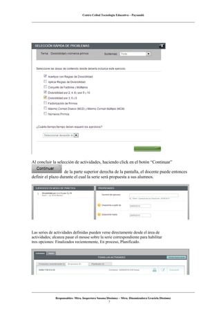 Centro Ceibal Tecnología Educativa – Paysandú
Al concluir la selección de actividades, haciendo click en el botón “Continuar”
de la parte superior derecha de la pantalla, el docente puede entonces
definir el plazo durante el cual la serie será propuesta a sus alumnos.
Las series de actividades definidas pueden verse directamente desde el área de
actividades; alcanza pasar el mouse sobre la serie correspondiente para habilitar
tres opciones: Finalizados recientemente, En proceso, Planificado.
Responsables: Mtra. Inspectora Susana Dissimoz – Mtra. Dinamizadora Graciela Dissimoz
7
 