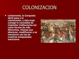 COLONIZACION Lentamente, la Conquista abrió paso a la colonización, y ésta trajo consigo la necesidad de implantar instituciones así como formas de vida diferentes, mismas que alteraron, modificaron o se mezclaron con las de nuestros antepasados mexicanos 
