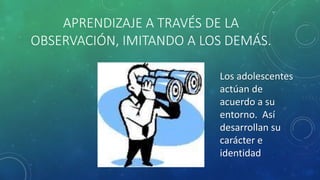 APRENDIZAJE A TRAVÉS DE LA
OBSERVACIÓN, IMITANDO A LOS DEMÁS.
Los adolescentes
actúan de
acuerdo a su
entorno. Así
desarrollan su
carácter e
identidad
 