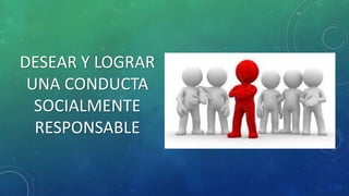 DESEAR Y LOGRAR
UNA CONDUCTA
SOCIALMENTE
RESPONSABLE
 