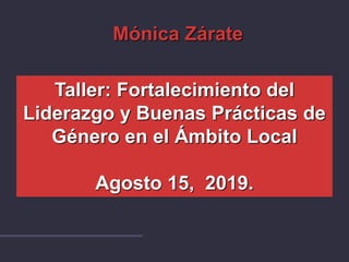 Taller: Fortalecimiento del
Liderazgo y Buenas Prácticas de
Género en el Ámbito Local
Agosto 15, 2019.
Mónica Zárate
 