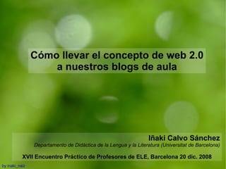 Cómo llevar el concepto de web 2.0 a nuestros blogs de aula Iñaki Calvo Sánchez Departamento de Didáctica de la Lengua y la Literatura (Universitat de Barcelona) XVII Encuentro Práctico de Profesores de ELE, Barcelona 20 dic. 2008 by inaki_naiz 