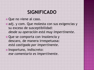  Que  no viene al caso.
 adj. y com. Que molesta con sus exigencias y
  su exceso de susceptibilidad:
  desde su operación está muy impertinente.
 Que se comporta con insolencia y
  descaro, de manera irrespetuosa:
  está castigada por impertinente.
 Inoportuno, indiscreto:
  ese comentario es impertinente.
 