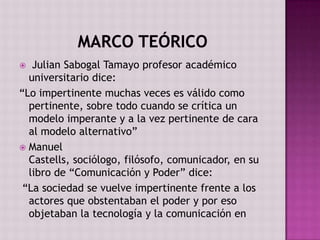   Julian Sabogal Tamayo profesor académico
  universitario dice:
“Lo impertinente muchas veces es válido como
  pertinente, sobre todo cuando se crítica un
  modelo imperante y a la vez pertinente de cara
  al modelo alternativo”
 Manuel
  Castells, sociólogo, filósofo, comunicador, en su
  libro de “Comunicación y Poder” dice:
 “La sociedad se vuelve impertinente frente a los
  actores que obstentaban el poder y por eso
  objetaban la tecnología y la comunicación en
 