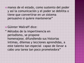  manos  de el estado, como sustento del poder
 y así la comunicación y el poder se debilita o
 tiene que convertirse en un sistema
 persuasivo si quiere mantenerse”

 Güinter  Wallraff dice:
“ Métodos de la impertinencia en
  periodismo, se propone
  homenajear, difundiendo sus historias
  íntimas, dilemas y lecciones aprendidas, a
  este talento tan especial capaz de llevar a
  cabo una tarea tan poco prometedora”
 