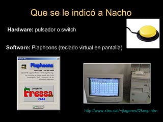 Que se le indicó a Nacho http://www.xtec.cat/~jlagares/f2kesp.htm Hardware:  pulsador o switch Software:  Plaphoons (teclado virtual en pantalla) 