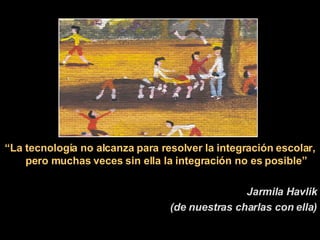 “ La tecnología no alcanza para resolver la integración escolar, pero muchas veces sin ella la integración no es posible” Jarmila Havlik (de nuestras charlas con ella) 