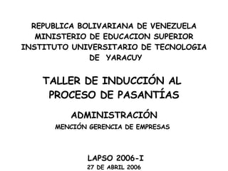 REPUBLICA BOLIVARIANA DE VENEZUELA MINISTERIO DE EDUCACION SUPERIOR INSTITUTO UNIVERSITARIO DE TECNOLOGIA DE  YARACUY     TALLER DE INDUCCIÓN AL  PROCESO DE PASANTÍAS ADMINISTRACIÓN MENCIÓN GERENCIA DE EMPRESAS   LAPSO 2006-I 27 DE ABRIL 2006   