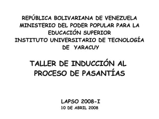 REPÚBLICA BOLIVARIANA DE VENEZUELA MINISTERIO DEL PODER POPULAR PARA LA EDUCACIÓN SUPERIOR INSTITUTO UNIVERSITARIO DE TECNOLOGÍA DE  YARACUY     TALLER DE INDUCCIÓN AL  PROCESO DE PASANTÍAS LAPSO 2008-I 10 DE ABRIL 2008   