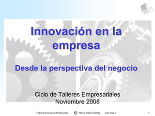 Innovación en la
        empresa
Desde la perspectiva del negocio


     Ciclo de Talleres Empresariales
             Noviembre 2008
     Taller de Innovación Empresarial   Marco Antonio Zúñiga   www.maz.cl   1
 