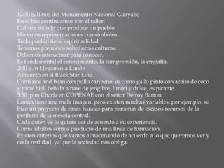 12:30 Salimos del Monumento Nacional Guayabo
En el bus continuamos con el taller:
Cultura todo lo que produce un pueblo.
Hacemos representaciones con símbolos.
Todo pueblo tiene espiritualidad.
Tenemos prejuicios sobre otras culturas.
Debemos interactuar para conocer.
Es fundamental el conocimiento, la comprensión, la empatía.
2:30 p.m Llegamos a Limón
Amuerzo en el Black Star Line.
Comí rice and bean con pollo caribeño, es como gallo pinto con aceite de coco
y tomé hiel, bebida a base de jengibre, limón y dulce, es picante.
3:30 p.m Charla en COPENAE con el señor Delroy Barton:
Limón tiene una mala imagen; pero existen muchas variables, por ejemplo, se
hizo un proyecto de casas baratas para personas de escasos recursos de la
periferia de la meseta central.
Cada quien ve lo quiere ver de acuerdo a su experiencia.
Como adultos somos producto de una línea de formación.
Existen criterios que vamos almacenando de acuerdo a lo que queremos ver y
no la realidad, ya que la sociedad nos obliga.
 