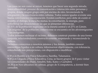 Las cosas no son como se miran, tenemos que hacer una segunda mirada.
Interculturalidad: proceso de comunicación e interacción entre personas y
grupos, donde ningún grupo está por encima de otro, favoreciendo la
integración y la convivencia entre culturas. Todos somos iguales si existe una
buena convivencia e incorporación. Existen conflictos; pero debe de existir el
respeto, el diálogo, la escucha mutua, la concertación, la sinergia, para
sobrellevar las situaciones en las que se presentan diferencias.
El 31% de la población negra está en la meseta central y el 27% en Limón.
Los orígenes de la población costarricense se encuentra en los afroinmigrantes
y los indígenas.
Todos debemos rechazar el racismo, debemos construir puentes de una forma
conjunta, relacionándonos constructivamente, respetando y reconociendo la
belleza.
Debemos conocernos a nosotros mismos y los demás, también conocer
estereotipos ligados a mi cultura, informarnos objetivamente, con tolerancia,
entendiendo mis percepciones, con disposición a modificar.

6:30 p.m Rumbo a la Finca Educativa, Suretka, Talamanca.
9:30 p.m Llegada a Finca Educativa, Cena, se hacen grupos de 8 para visitar
las comunidades de (Suiri, Amubri, Soki, Katsy y Cachabri)
10.30 p.m Nos ubicamos en cabinas, grupo de 4 compañeros, a dormir bien
cansados.
 