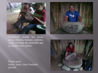Comiendo donde los awas,
arroz, frijloles, banano, palmito,
carne, en hojas de platanilla que
se arman como platos




Piedra para
moler, maíz, yuca, bastante
pesada
 
