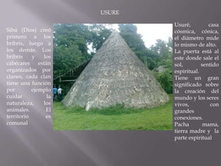 USURE

                             Usuré,         casa
Sibú (Dios) creó             cósmica, cónica,
primero a los                el diámetro mide
bribris, luego a             lo mismo de alto.
los demás. Los               La puerta está al
bribris    y   los           este donde sale el
cabécares están              sol,        sentido
organizados por              espiritual.
clanes, cada clan            Tiene un gran
tiene una función            significado sobre
por        ejemplo           la creación del
cuidar          la           mundo y los seres
naturaleza,    los           vivos,          con
animales.       El           grandes
territorio      es           conexiones.
comunal                      Pacha        mama,
                             tierra madre y la
                             parte espiritual
 
