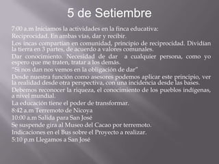 5 de Setiembre
7:00 a.m Iniciamos la actividades en la finca educativa:
Reciprocidad. En ambas vías, dar y recibir.
Los incas compartían en comunidad, principio de reciprocidad. Dividían
la tierra en 3 partes, de acuerdo a valores comunales.
Dar conocimiento. Necesidad de dar a cualquier persona, como yo
espero que me traten, tratar a los demás.
“Si nos dan nos vemos en la obligación de dar”
Desde nuestra función como asesores podemos aplicar este principio, ver
la realidad desde otra perspectiva, con una incidencia desde las bases.
Debemos reconocer la riqueza, el conocimiento de los pueblos indígenas,
a nivel mundial.
La educación tiene el poder de transformar.
8:42 a.m Terremoto de Nicoya
10:00 a.m Salida para San José
Se suspende gira al Museo del Cacao por terremoto.
Indicaciones en el Bus sobre el Proyecto a realizar.
5:10 p.m Llegamos a San José
 