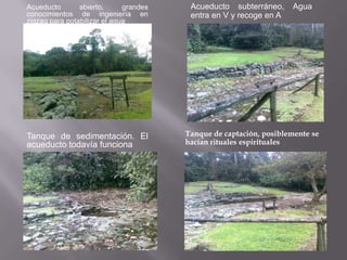 Acueducto       abierto,      grandes    Acueducto subterráneo,     Agua
conocimientos de ingeniería en           entra en V y recoge en A
zigzag para potabilizar el agua




Tanque de sedimentación. El             Tanque de captación, posiblemente se
acueducto todavía funciona              hacían rituales espirituales
 
