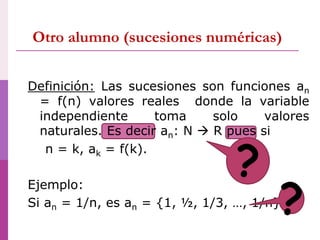 Otro alumno (sucesiones numéricas)
Definición: Las sucesiones son funciones an
= f(n) valores reales donde la variable
independiente toma solo valores
naturales. Es decir an: N  R pues si
n = k, ak = f(k).
Ejemplo:
Si an = 1/n, es an = {1, ½, 1/3, …, 1/n}
?
?
 