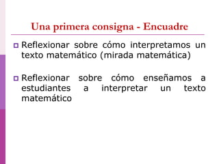 Una primera consigna - Encuadre
 Reflexionar sobre cómo interpretamos un
texto matemático (mirada matemática)
 Reflexionar sobre cómo enseñamos a
estudiantes a interpretar un texto
matemático
 