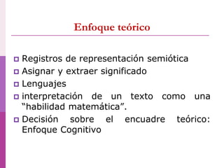 Enfoque teórico
 Registros de representación semiótica
 Asignar y extraer significado
 Lenguajes
 interpretación de un texto como una
“habilidad matemática”.
 Decisión sobre el encuadre teórico:
Enfoque Cognitivo
 