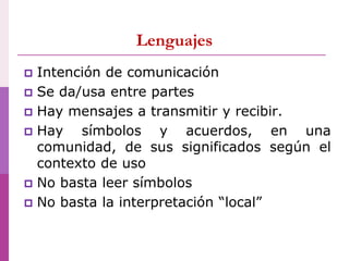  Intención de comunicación
 Se da/usa entre partes
 Hay mensajes a transmitir y recibir.
 Hay símbolos y acuerdos, en una
comunidad, de sus significados según el
contexto de uso
 No basta leer símbolos
 No basta la interpretación “local”
Lenguajes
 
