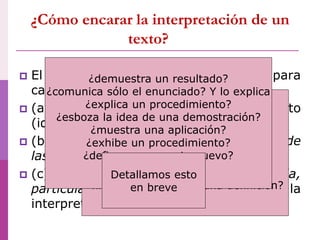 ¿Cómo encarar la interpretación de un
texto?
 El segundo nivel de control incluye, para
cada contenido con el que se trabaje:
 (a) reconocer la estructura del texto
(identifica secciones)
 (b) identificar las distintas finalidades de
las secciones
 (c) según la finalidad identificada,
particulariza cómo encarar la
interpretación.
¿-presenta una definición,
-ejemplifica
-y muestra aplicaciones?
¿-discute sobre una noción
sin definirla,
-ahonda en precisiones y
-finalmente presenta una definición?
etc.
¿demuestra un resultado?
¿comunica sólo el enunciado? Y lo explica
¿explica un procedimiento?
¿esboza la idea de una demostración?
¿muestra una aplicación?
¿exhibe un procedimiento?
¿define un concepto nuevo?
etc.
Detallamos esto
en breve
 