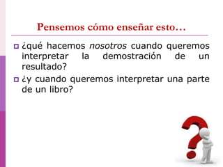 Pensemos cómo enseñar esto…
 ¿qué hacemos nosotros cuando queremos
interpretar la demostración de un
resultado?
 ¿y cuando queremos interpretar una parte
de un libro?
 