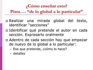 ¿Cómo enseñar esto?
Pista…. “de lo global a lo particular”
 Realizar una mirada global del texto,
identificar “secciones”
 Identificar qué pretende el autor en cada
sección. Expresarlo oralmente
 Adentro de cada sección hay que empezar
de nuevo de lo global a lo particular:
 Eso que pretende, ¿cómo lo hace?
 detalles
 