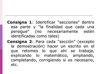 Consigna 1: Identificar “secciones” dentro
esa parte y “la finalidad que cada una
persigue” (no necesariamente estén
identificadas como tales)
Consigna 2: Para cada “sección” (excepto
la demostración) hacer un escrito en el
que retomes lo que ahí se trabaja,
explicando lo matemático, ampliando,
completando, corrigiendo si es necesario,
etc.
 
