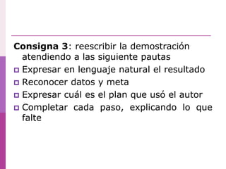 Consigna 3: reescribir la demostración
atendiendo a las siguiente pautas
 Expresar en lenguaje natural el resultado
 Reconocer datos y meta
 Expresar cuál es el plan que usó el autor
 Completar cada paso, explicando lo que
falte
 