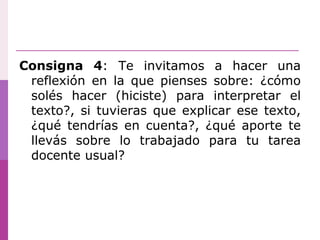 Consigna 4: Te invitamos a hacer una
reflexión en la que pienses sobre: ¿cómo
solés hacer (hiciste) para interpretar el
texto?, si tuvieras que explicar ese texto,
¿qué tendrías en cuenta?, ¿qué aporte te
llevás sobre lo trabajado para tu tarea
docente usual?
 