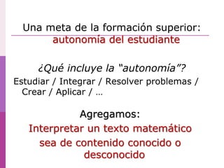 Una meta de la formación superior:
autonomía del estudiante
¿Qué incluye la “autonomía”?
Estudiar / Integrar / Resolver problemas /
Crear / Aplicar / …
Agregamos:
Interpretar un texto matemático
sea de contenido conocido o
desconocido
 