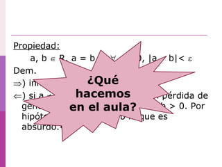 Propiedad:
a, b  R, a = b    > 0, |a – b|< 
Dem.
) inmediato
) si a  b, podemos suponer sin pérdida de
generalidad que a > b. Sea a – b > 0. Por
hipótesis |a – b|< a – b lo que es
absurdo.◊
¿Qué
hacemos
en el aula?
 