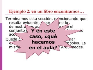 Ejemplo 2: en un libro encontramos…
Terminamos esta sección, mencionando que
resulta evidente, y por eso no lo
demostramos aquí, que vale que el
conjunto de los números naturales es no
acotado.
Queda como tarea para el lector dejar
expresada esta propiedad en símbolos. La
misma se llama Principio de Arquímedes.
Y en este
caso, ¿qué
hacemos
en el aula?
 