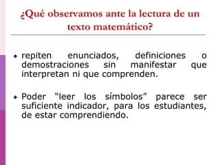 ¿Qué observamos ante la lectura de un
texto matemático?
repiten enunciados, definiciones o
demostraciones sin manifestar que
interpretan ni que comprenden.
Poder “leer los símbolos” parece ser
suficiente indicador, para los estudiantes,
de estar comprendiendo.
 