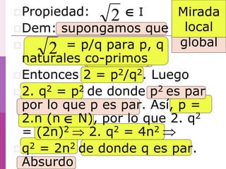 Propiedad: I
Dem: supongamos que
 = p/q para p, q
naturales co-primos
Entonces 2 = p2/q2. Luego
2. q2 = p2 de donde p2 es par
por lo que p es par. Así, p =
2.n (n N), por lo que 2. q2
= (2n)2  2. q2 = 4n2
q2 = 2n2 de donde q es par.
Absurdo
2
2



Mirada
global
Mirada
local
 