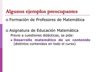 Algunos ejemplos preocupantes
 Formación de Profesores de Matemática
 Asignatura de Educación Matemática
Previo a cuestiones didácticas, se pide:
 Desarrollo matemático de un contenido
(distintos contenidos en todo el curso)
 