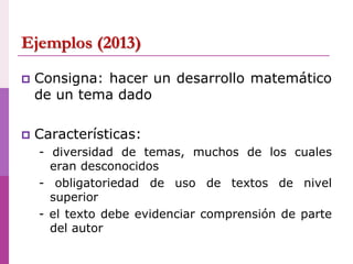 Ejemplos (2013)
 Consigna: hacer un desarrollo matemático
de un tema dado
 Características:
- diversidad de temas, muchos de los cuales
eran desconocidos
- obligatoriedad de uso de textos de nivel
superior
- el texto debe evidenciar comprensión de parte
del autor
 
