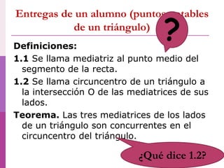 Entregas de un alumno (puntos notables
de un triángulo)
Definiciones:
1.1 Se llama mediatriz al punto medio del
segmento de la recta.
1.2 Se llama circuncentro de un triángulo a
la intersección O de las mediatrices de sus
lados.
Teorema. Las tres mediatrices de los lados
de un triángulo son concurrentes en el
circuncentro del triángulo.
?
¿Qué dice 1.2?
 