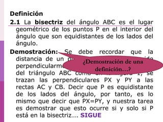 Definición
2.1 La bisectriz del ángulo ABC es el lugar
geométrico de los puntos P en el interior del
ángulo que son equidistantes de los lados del
ángulo.
Demostración: Se debe recordar que la
distancia de un punto a una recta se mide
perpendicularmente. Si P está en el interior
del triángulo ABC como en la figura 1, se
trazan las perpendiculares PX y PY a las
rectas AC y CB. Decir que P es equidistante
de los lados del ángulo, por tanto, es lo
mismo que decir que PX=PY, y nuestra tarea
es demostrar que esto ocurre si y solo si P
está en la bisectriz…. SIGUE
¿Demostración de una
definición…?
 